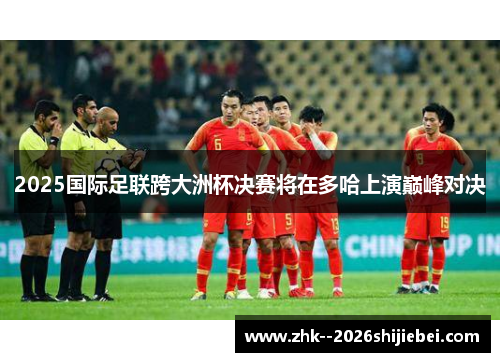 2025国际足联跨大洲杯决赛将在多哈上演巅峰对决 2025国际足联跨大洲杯决赛将在多哈上演巅峰对决