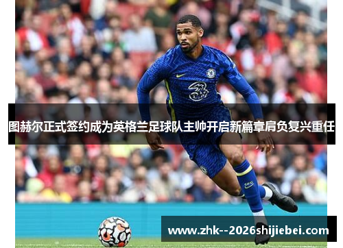图赫尔正式签约成为英格兰足球队主帅开启新篇章肩负复兴重任 图赫尔正式签约成为英格兰足球队主帅开启新篇章肩负复兴重任