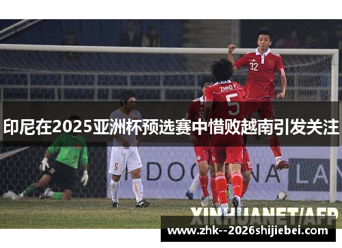 印尼在2025亚洲杯预选赛中惜败越南引发关注 印尼在2025亚洲杯预选赛中惜败越南引发关注