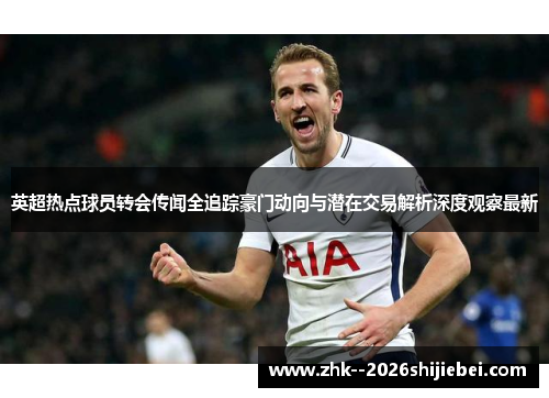 英超热点球员转会传闻全追踪豪门动向与潜在交易解析深度观察最新 英超热点球员转会传闻全追踪豪门动向与潜在交易解析深度观察最新