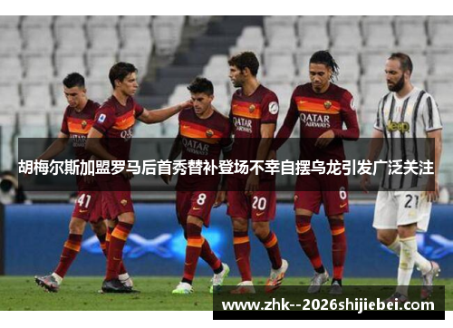 胡梅尔斯加盟罗马后首秀替补登场不幸自摆乌龙引发广泛关注