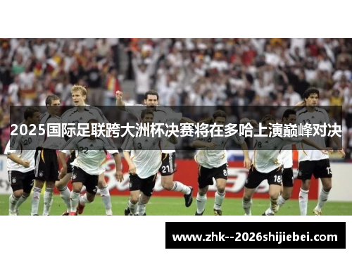 2025国际足联跨大洲杯决赛将在多哈上演巅峰对决 2025国际足联跨大洲杯决赛将在多哈上演巅峰对决