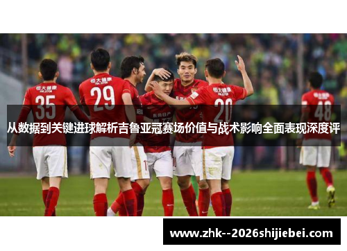 从数据到关键进球解析吉鲁亚冠赛场价值与战术影响全面表现深度评